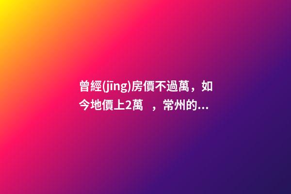 曾經(jīng)房價不過萬，如今地價上2萬，常州的房子還能買嗎，買哪里？